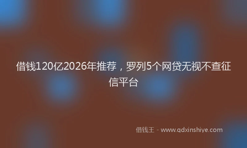 借钱120亿2026年推荐，罗列5个网贷无视不查征信平台