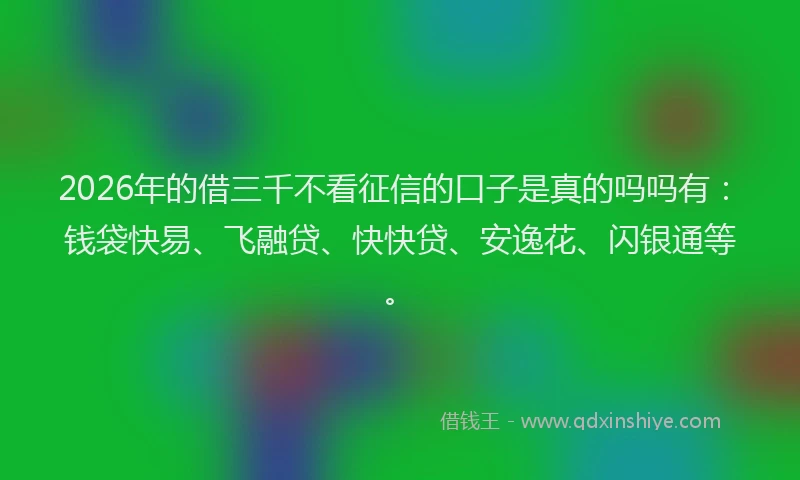 2026年的借三千不看征信的口子是真的吗吗有：钱袋快易、飞融贷、快快贷、安逸花、闪银通等。