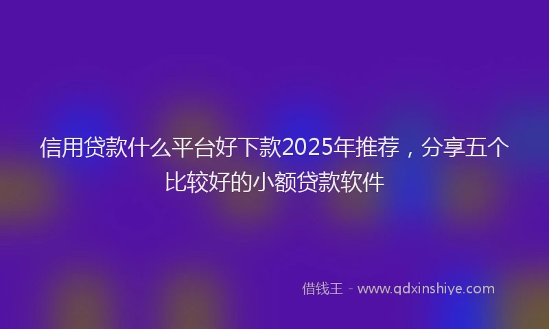 信用贷款什么平台好下款2025年推荐，分享五个比较好的小额贷款软件