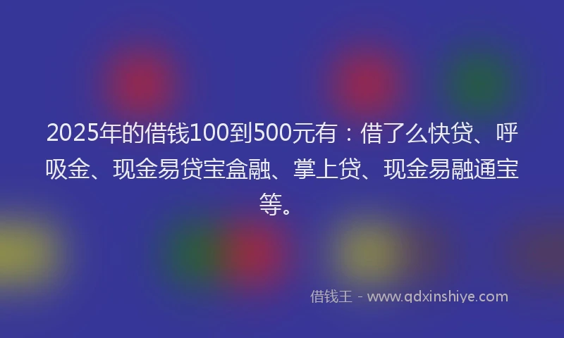 2025年的借钱100到500元有：借了么快贷、呼吸金、现金易贷宝盒融、掌上贷、现金易融通宝等。
