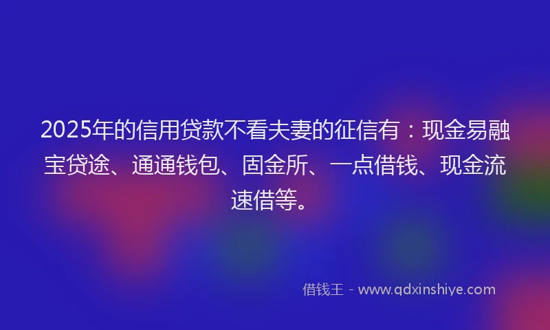 2025年的信用贷款不看夫妻的征信有:现金易融宝贷途、通通钱包、固金所、一点借钱、现金流速借等。