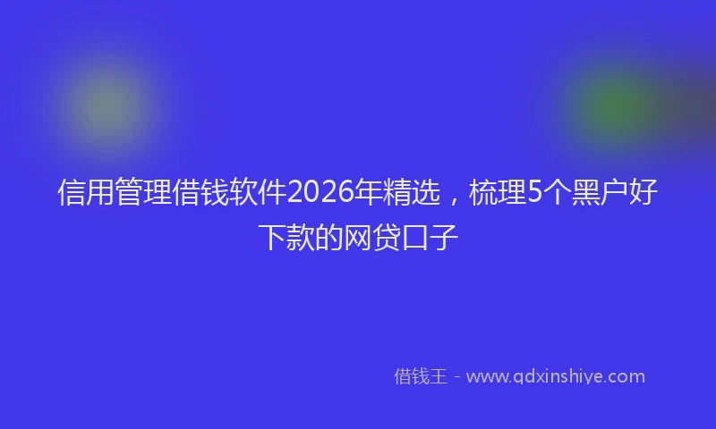 信用管理借钱软件2026年精选，梳理5个黑户好下款的网贷口子