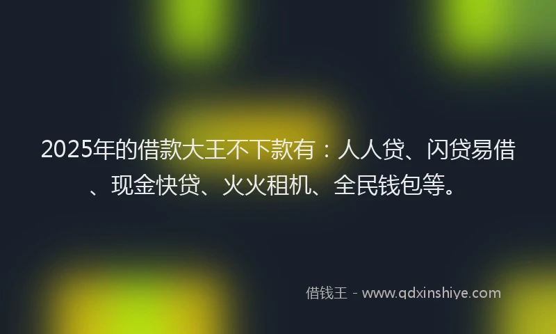 2025年的借款大王不下款有：人人贷、闪贷易借、现金快贷、火火租机、全民钱包等。