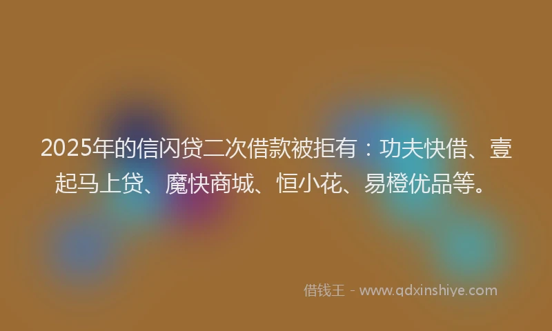 2025年的信闪贷二次借款被拒有：功夫快借、壹起马上贷、魔快商城、恒小花、易橙优品等。