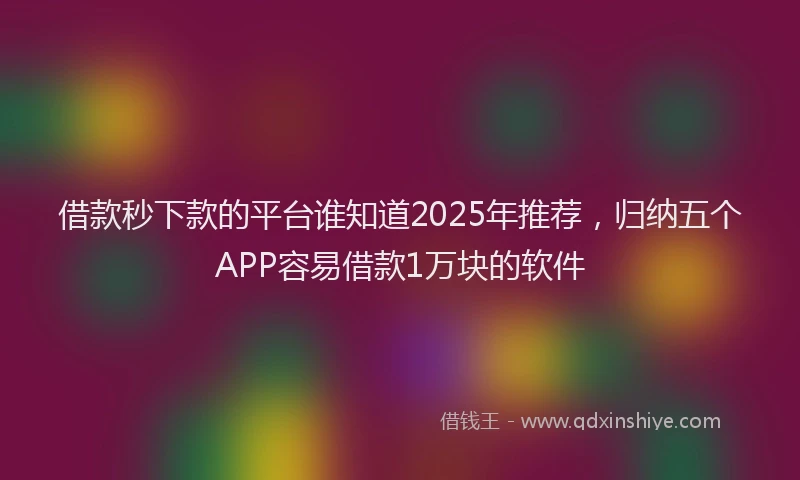 借款秒下款的平台谁知道2025年推荐，归纳五个APP容易借款1万块的软件