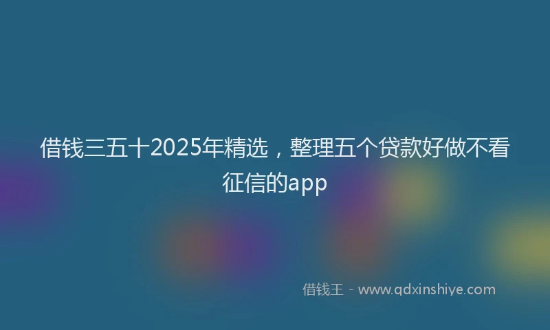 借钱三五十2025年精选，整理五个贷款好做不看征信的app