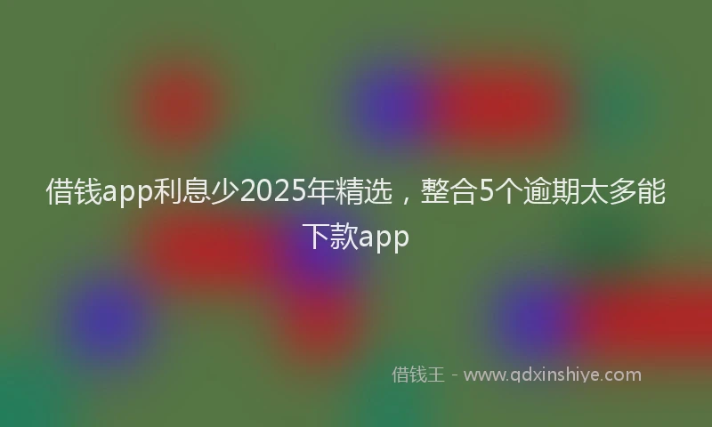 借钱app利息少2025年精选，整合5个逾期太多能下款app