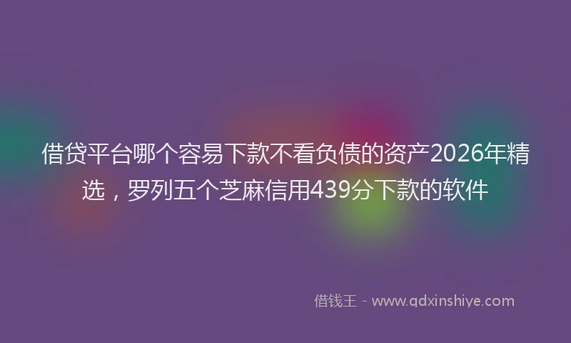 借贷平台哪个容易下款不看负债的资产2026年精选，罗列五个芝麻信用439分下款的软件