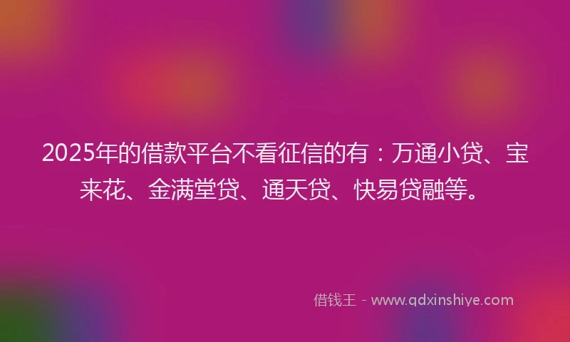 2025年的借款平台不看征信的有:万通小贷、宝来花、金满堂贷、通天贷、快易贷融等。