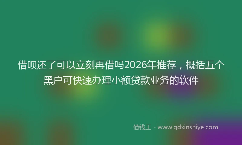 借呗还了可以立刻再借吗2026年推荐，概括五个黑户可快速办理小额贷款业务的软件