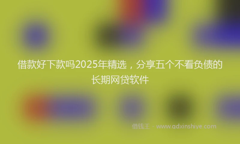 借款好下款吗2025年精选，分享五个不看负债的长期网贷软件