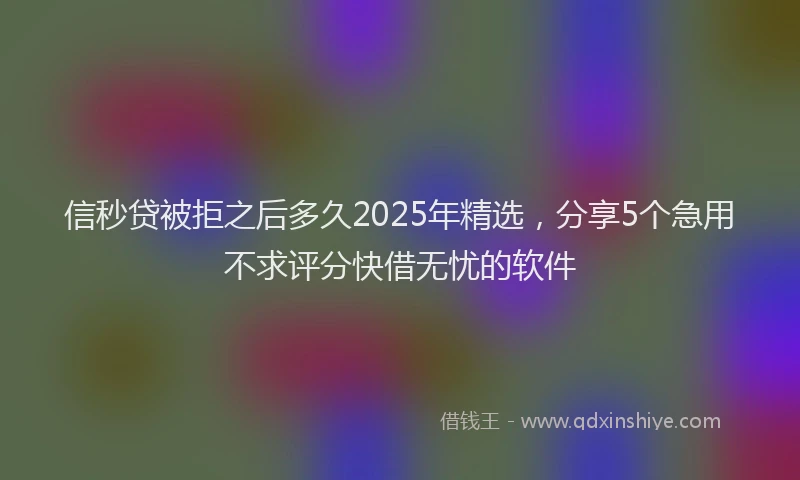 信秒贷被拒之后多久2025年精选，分享5个急用不求评分快借无忧的软件