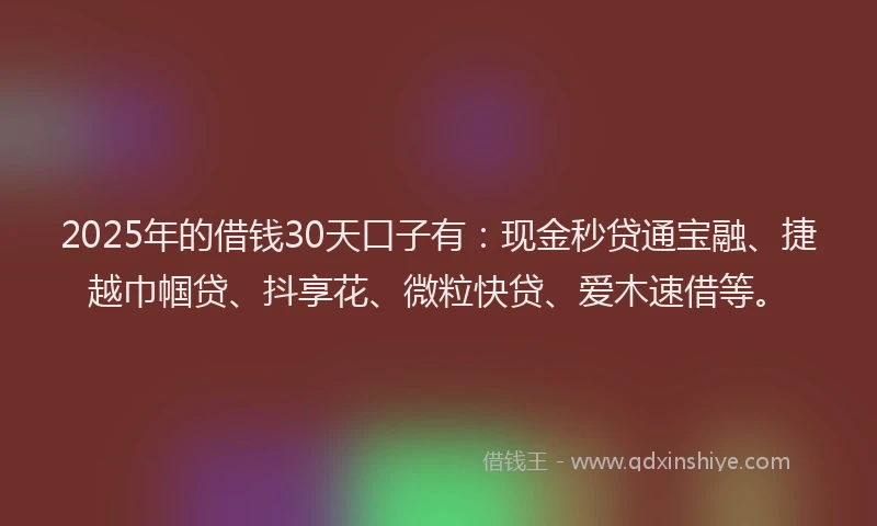 2025年的借钱30天口子有：现金秒贷通宝融、捷越巾帼贷、抖享花、微粒快贷、爱木速借等。