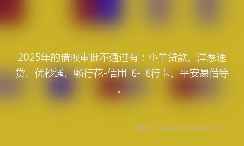 2025年的借呗审批不通过有：小羊贷款、洋葱速贷、优秒通、畅行花-信用飞-飞行卡、平安易借等。