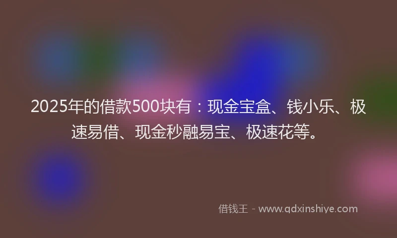 2025年的借款500块有：现金宝盒、钱小乐、极速易借、现金秒融易宝、极速花等。