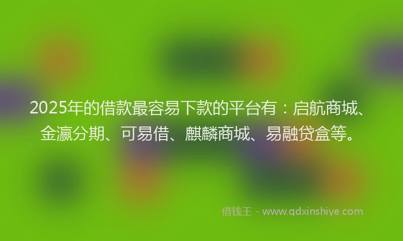 2025年的借款最容易下款的平台有：启航商城、金瀛分期、可易借、麒麟商城、易融贷盒等。