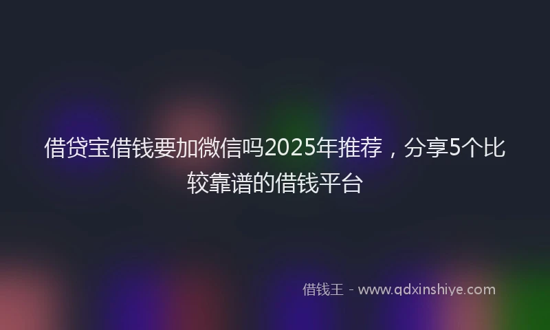 借贷宝借钱要加微信吗2025年推荐，分享5个比较靠谱的借钱平台
