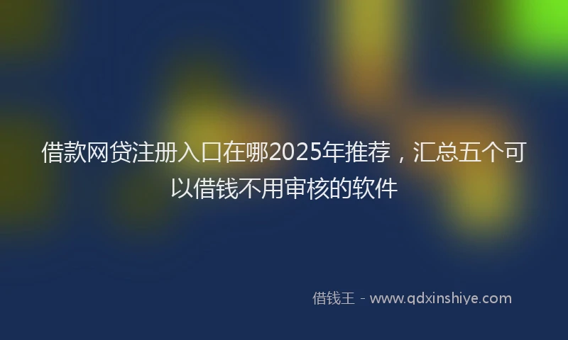 借款网贷注册入口在哪2025年推荐,汇总五个可以借钱不用审核的软件
