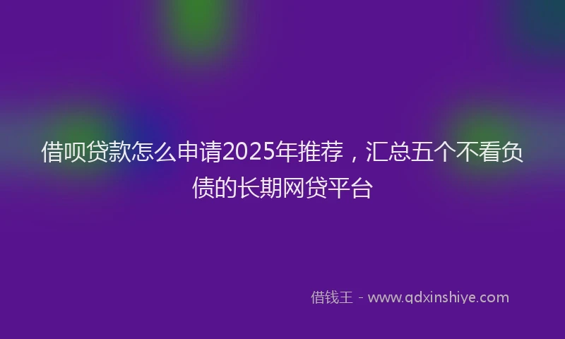 借呗贷款怎么申请2025年推荐，汇总五个不看负债的长期网贷平台