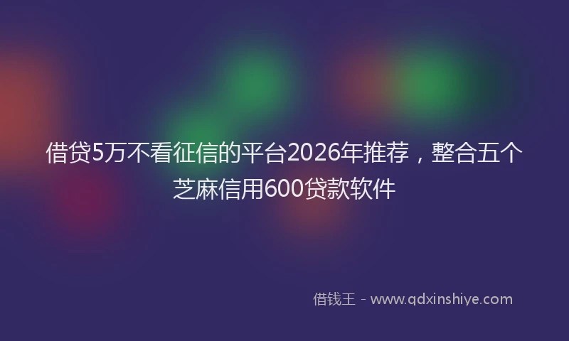 借贷5万不看征信的平台2026年推荐，整合五个芝麻信用600贷款软件