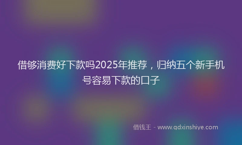 借够消费好下款吗2025年推荐,归纳五个新手机号容易下款的口子