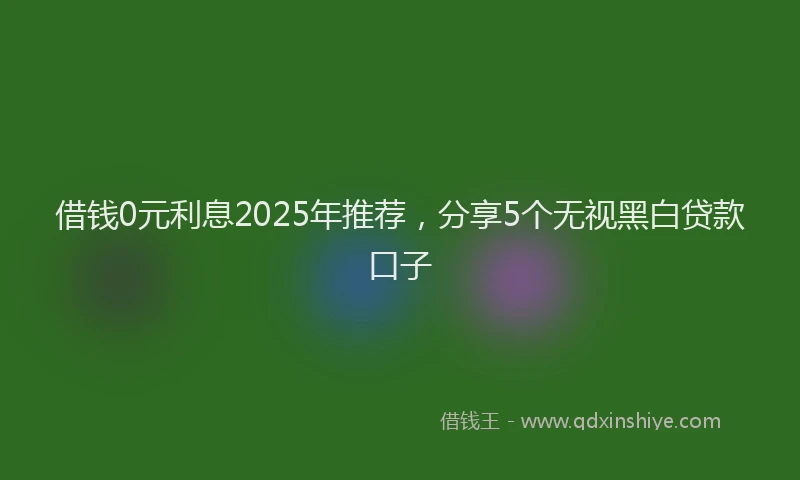 借钱0元利息2025年推荐，分享5个无视黑白贷款口子