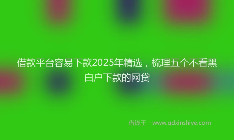 借款平台容易下款2025年精选，梳理五个不看黑白户下款的网贷