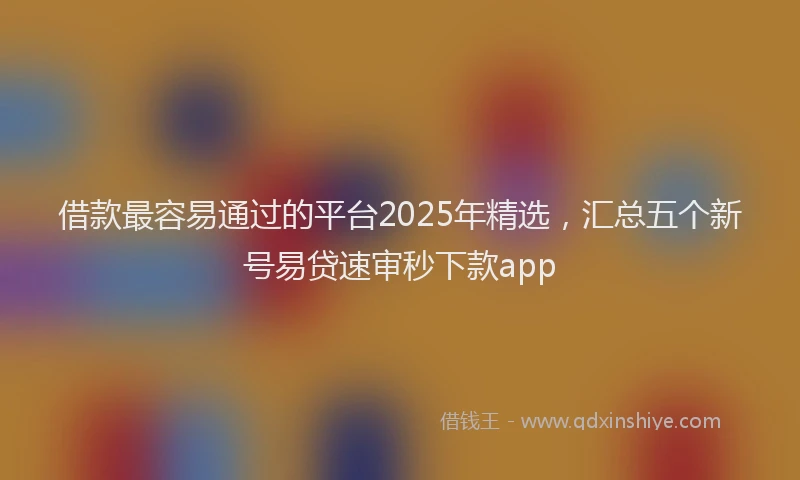 借款最容易通过的平台2025年精选，汇总五个新号易贷速审秒下款app