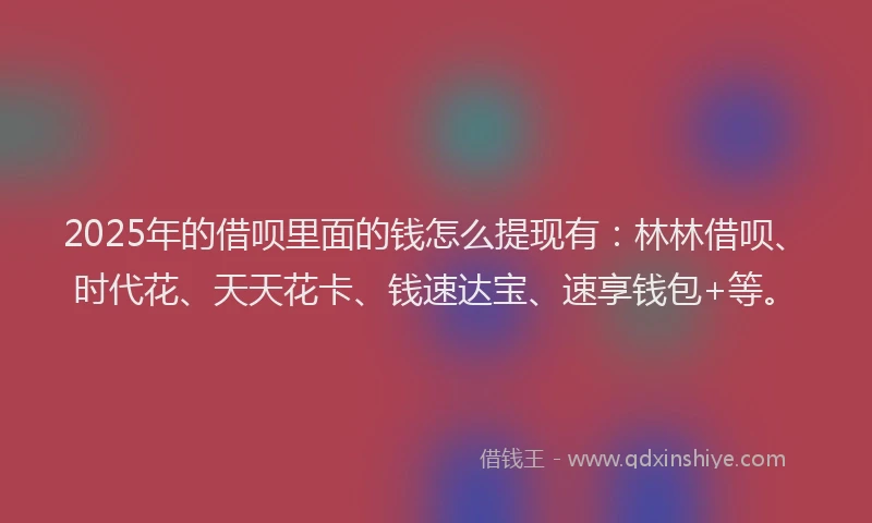 2025年的借呗里面的钱怎么提现有：林林借呗、时代花、天天花卡、钱速达宝、速享钱包+等。