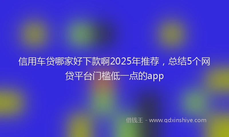 信用车贷哪家好下款啊2025年推荐，总结5个网贷平台门槛低一点的app