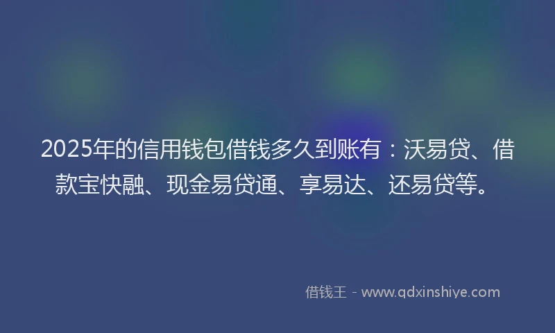 2025年的信用钱包借钱多久到账有：沃易贷、借款宝快融、现金易贷通、享易达、还易贷等。