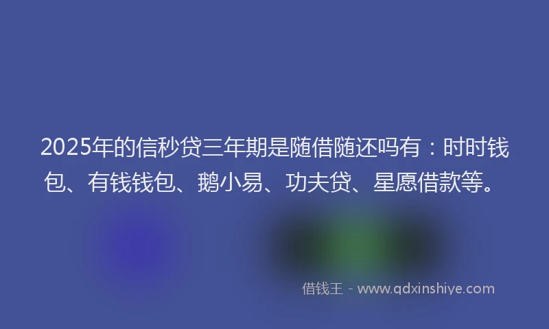2025年的信秒贷三年期是随借随还吗有：时时钱包、有钱钱包、鹅小易、功夫贷、星愿借款等。