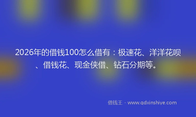 2026年的借钱100怎么借有：极速花、洋洋花呗、借钱花、现金侠借、钻石分期等。