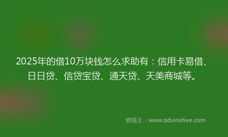 2025年的借10万块钱怎么求助有：信用卡易借、日日贷、信贷宝贷、通天贷、天美商城等。