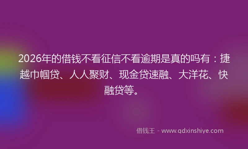 2026年的借钱不看征信不看逾期是真的吗有:捷越巾帼贷、人人聚财、现金贷速融、大洋花、快融贷等。