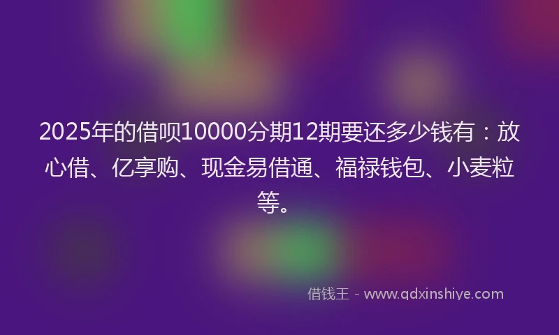 2025年的借呗10000分期12期要还多少钱有：放心借、亿享购、现金易借通、福禄钱包、小麦粒等。