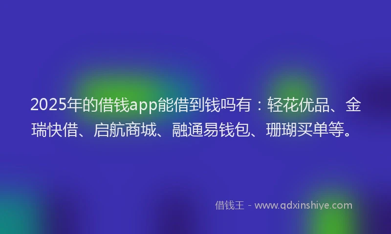 2025年的借钱app能借到钱吗有：轻花优品、金瑞快借、启航商城、融通易钱包、珊瑚买单等。