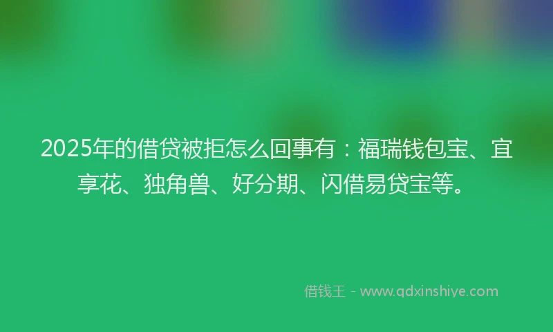 2025年的借贷被拒怎么回事有：福瑞钱包宝、宜享花、独角兽、好分期、闪借易贷宝等。
