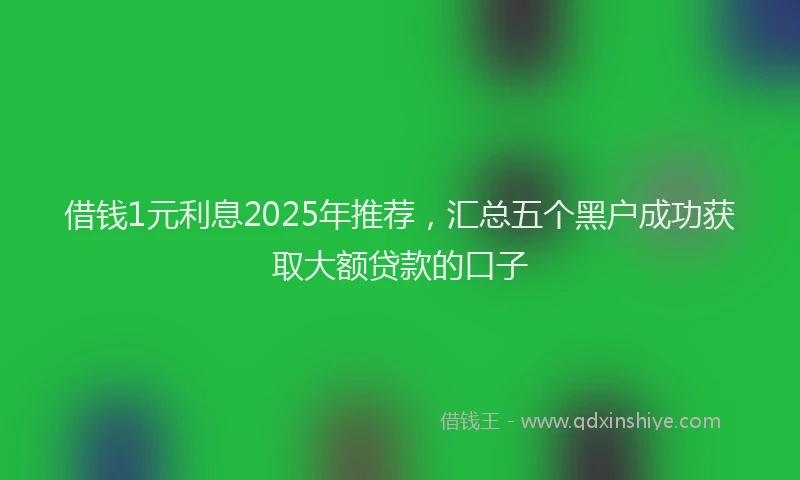借钱1元利息2025年推荐,汇总五个黑户成功获取大额贷款的口子