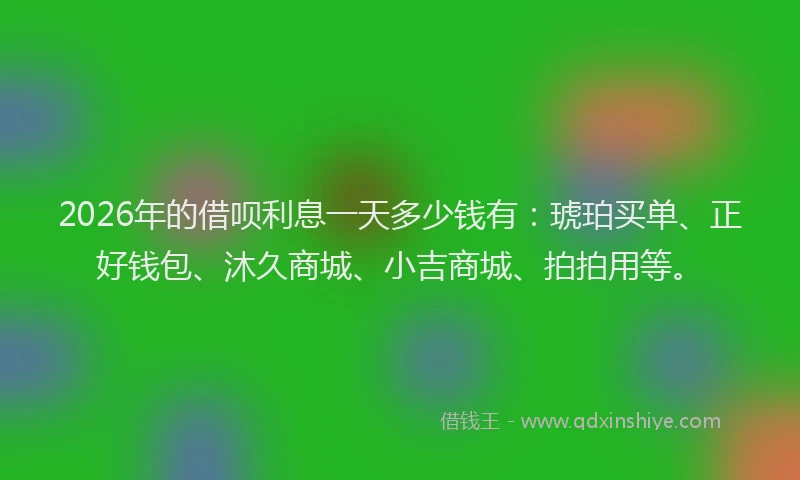 2026年的借呗利息一天多少钱有：琥珀买单、正好钱包、沐久商城、小吉商城、拍拍用等。