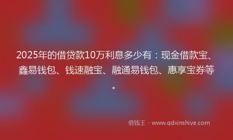 2025年的借贷款10万利息多少有：现金借款宝、鑫易钱包、钱速融宝、融通易钱包、惠享宝券等。