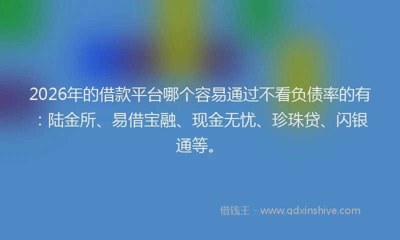 2026年的借款平台哪个容易通过不看负债率的有：陆金所、易借宝融、现金无忧、珍珠贷、闪银通等。