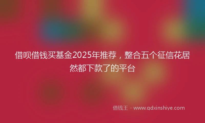 借呗借钱买基金2025年推荐,整合五个征信花居然都下款了的平台
