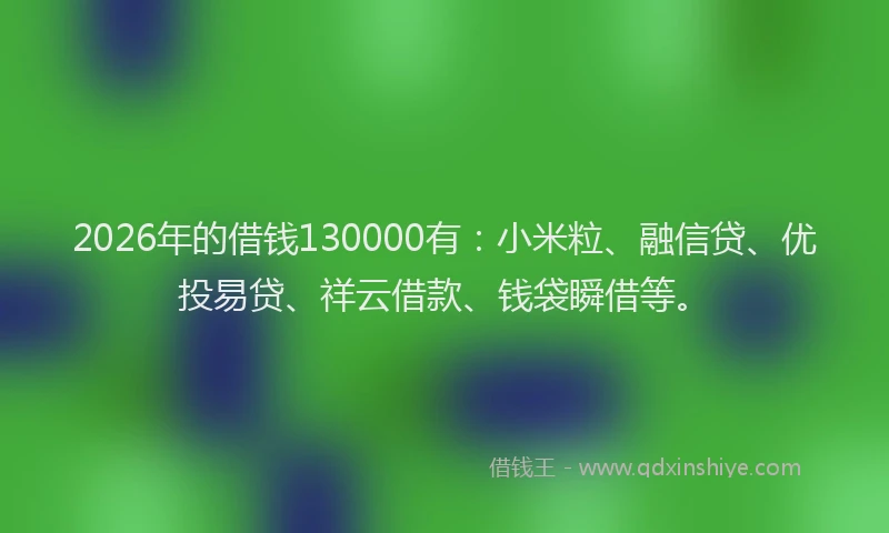 2026年的借钱130000有：小米粒、融信贷、优投易贷、祥云借款、钱袋瞬借等。