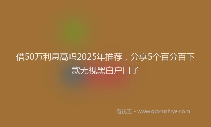 借50万利息高吗2025年推荐，分享5个百分百下款无视黑白户口子