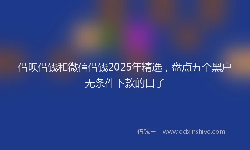 借呗借钱和微信借钱2025年精选,盘点五个黑户无条件下款的口子