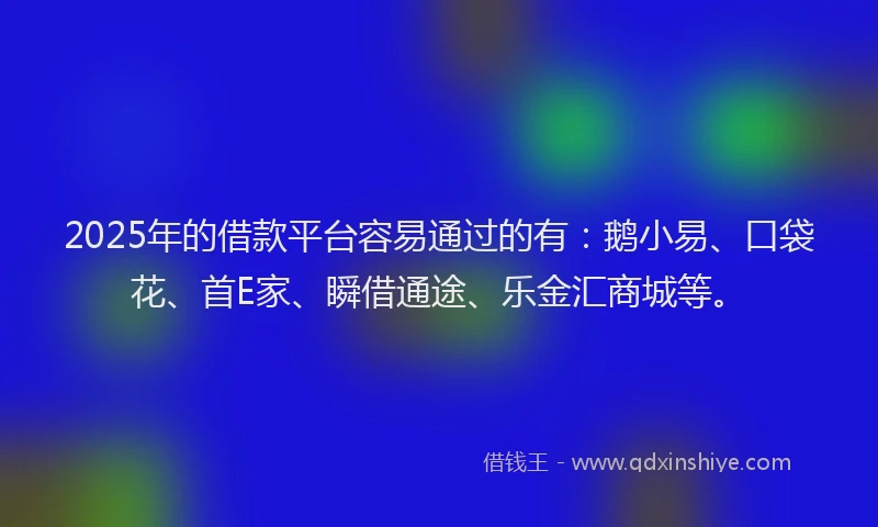 2025年的借款平台容易通过的有：鹅小易、口袋花、首E家、瞬借通途、乐金汇商城等。
