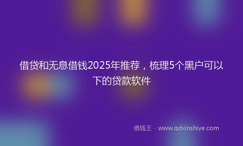 借贷和无息借钱2025年推荐，梳理5个黑户可以下的贷款软件