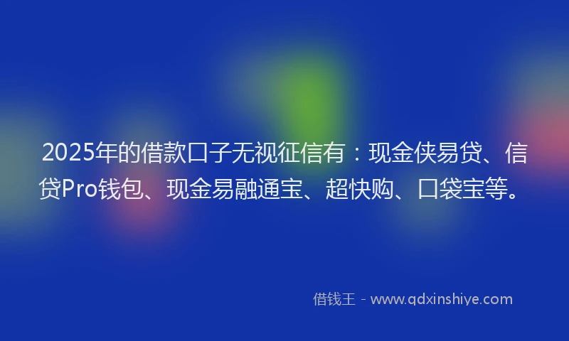 2025年的借款口子无视征信有：现金侠易贷、信贷Pro钱包、现金易融通宝、超快购、口袋宝等。