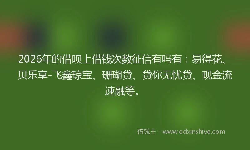 2026年的借呗上借钱次数征信有吗有:易得花、贝乐享-飞鑫琼宝、珊瑚贷、贷你无忧贷、现金流速融等。
